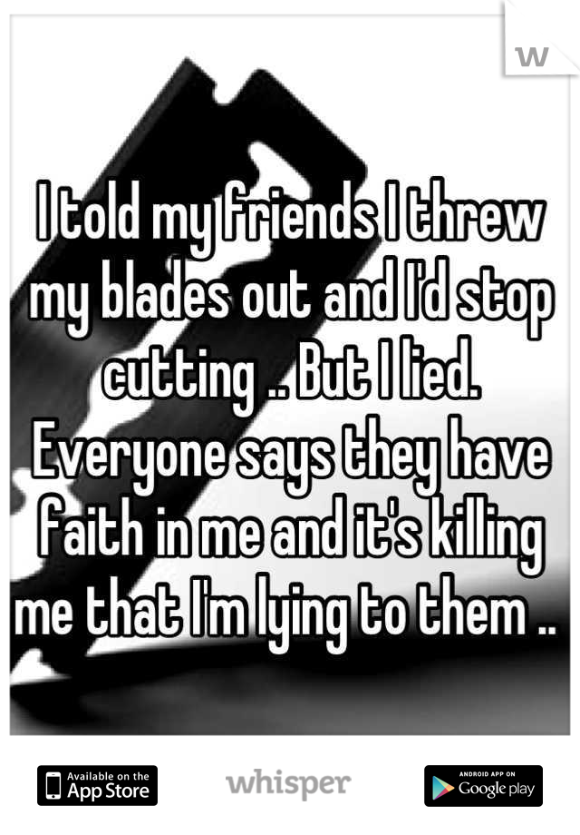 I told my friends I threw my blades out and I'd stop cutting .. But I lied. Everyone says they have faith in me and it's killing me that I'm lying to them .. 