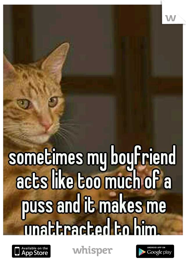 sometimes my boyfriend acts like too much of a puss and it makes me unattracted to him. 