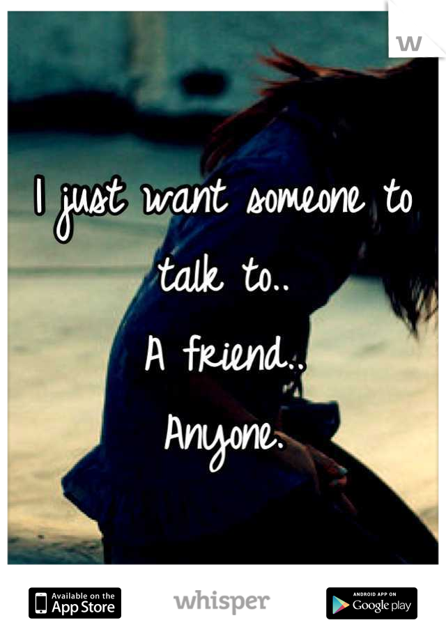 I just want someone to talk to.. 
A friend..
 Anyone. 