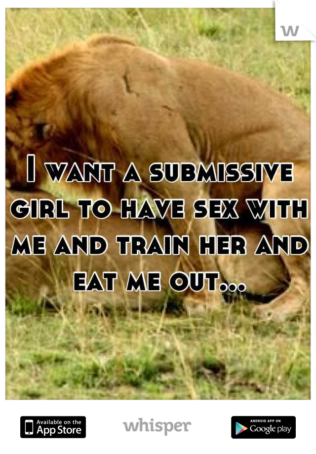 I want a submissive girl to have sex with me and train her and eat me out...