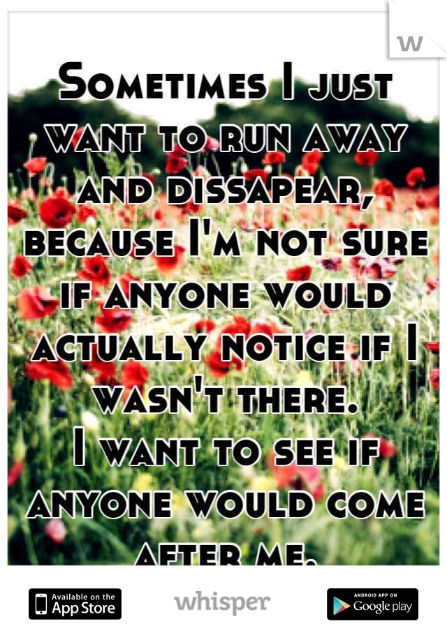 Sometimes I just want to run away and dissapear, because I'm not sure if anyone would actually notice if I wasn't there.
I want to see if anyone would come after me.