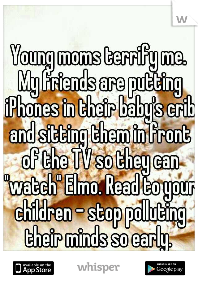 Young moms terrify me. My friends are putting iPhones in their baby's crib and sitting them in front of the TV so they can "watch" Elmo. Read to your children - stop polluting their minds so early. 