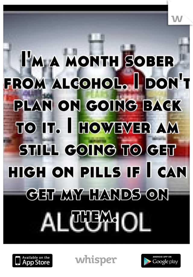 I'm a month sober from alcohol. I don't plan on going back to it. I however am still going to get high on pills if I can get my hands on them. 