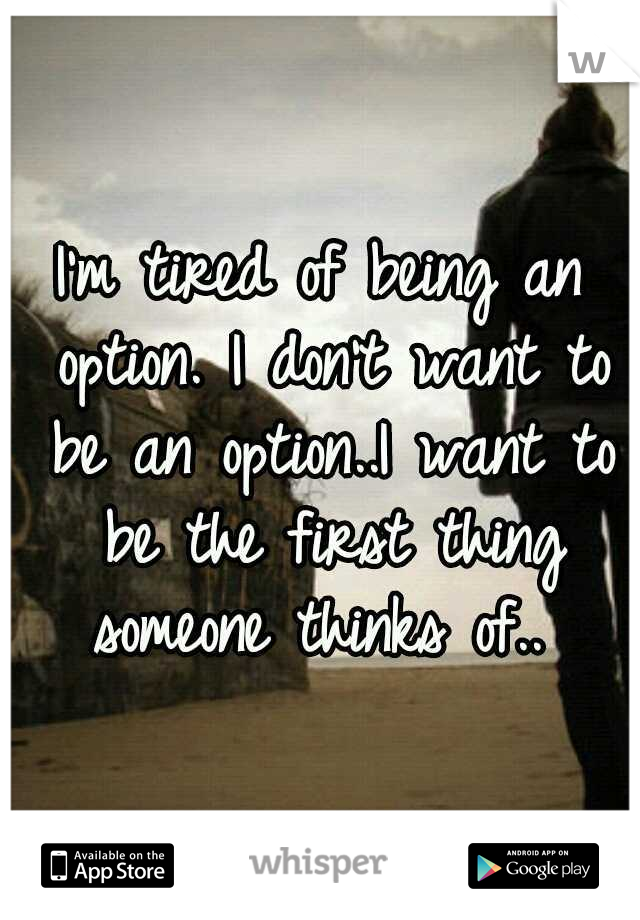 I'm tired of being an option. I don't want to be an option..I want to be the first thing someone thinks of.. 