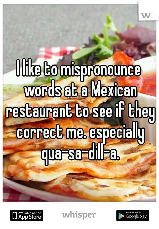 I like to mispronounce words at a Mexican restaurant to see if they correct me. especially qua-sa-dill-a.
