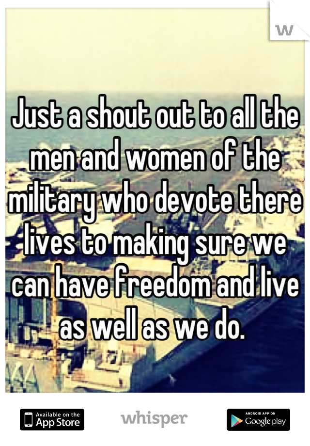 Just a shout out to all the men and women of the military who devote there lives to making sure we can have freedom and live as well as we do. 