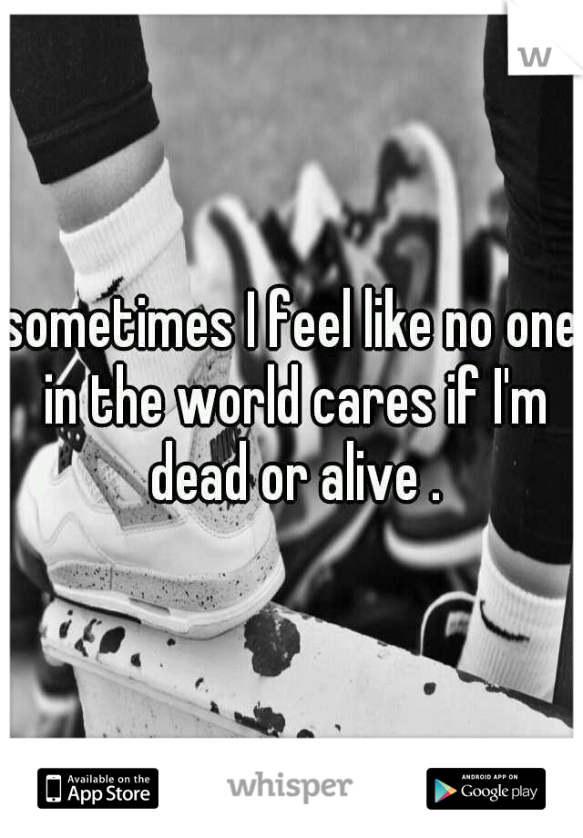 sometimes I feel like no one in the world cares if I'm dead or alive .