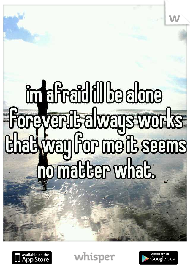 im afraid ill be alone forever.it always works that way for me it seems no matter what.