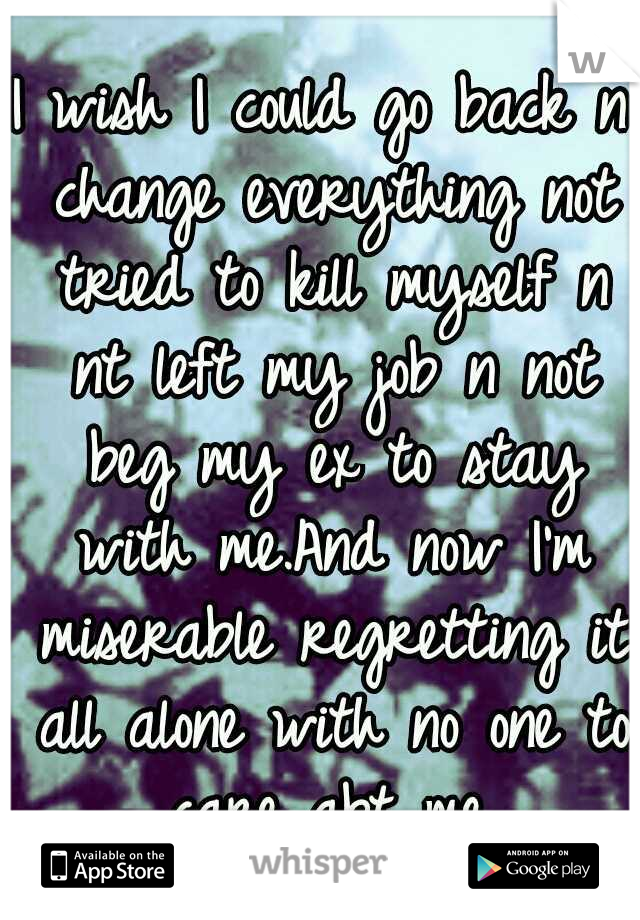 I wish I could go back n change everything not tried to kill myself n nt left my job n not beg my ex to stay with me.And now I'm miserable regretting it all alone with no one to care abt me.