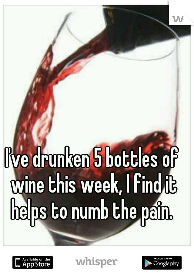 I've drunken 5 bottles of wine this week, I find it helps to numb the pain. 
