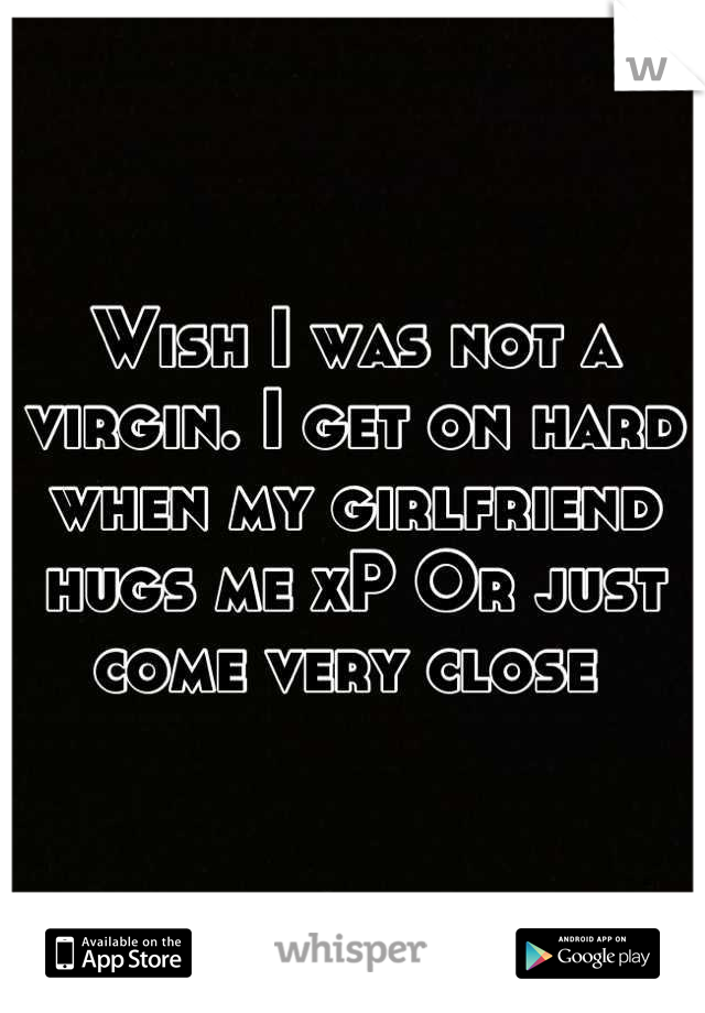 Wish I was not a virgin. I get on hard when my girlfriend hugs me xP Or just  come very close 