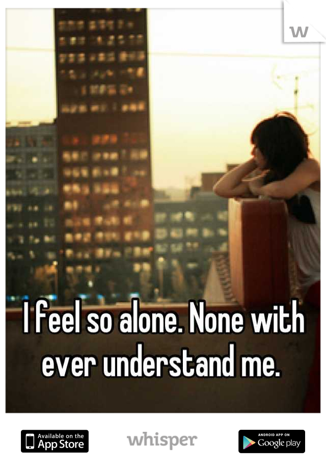 I feel so alone. None with ever understand me. 