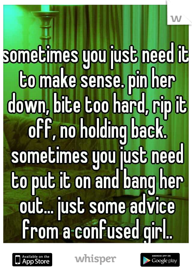 sometimes you just need it to make sense. pin her down, bite too hard, rip it off, no holding back. sometimes you just need to put it on and bang her out... just some advice from a confused girl..