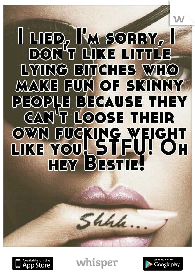 I lied, I'm sorry, I don't like little lying bitches who make fun of skinny people because they can't loose their own fucking weight like you! STFU! Oh hey Bestie! 