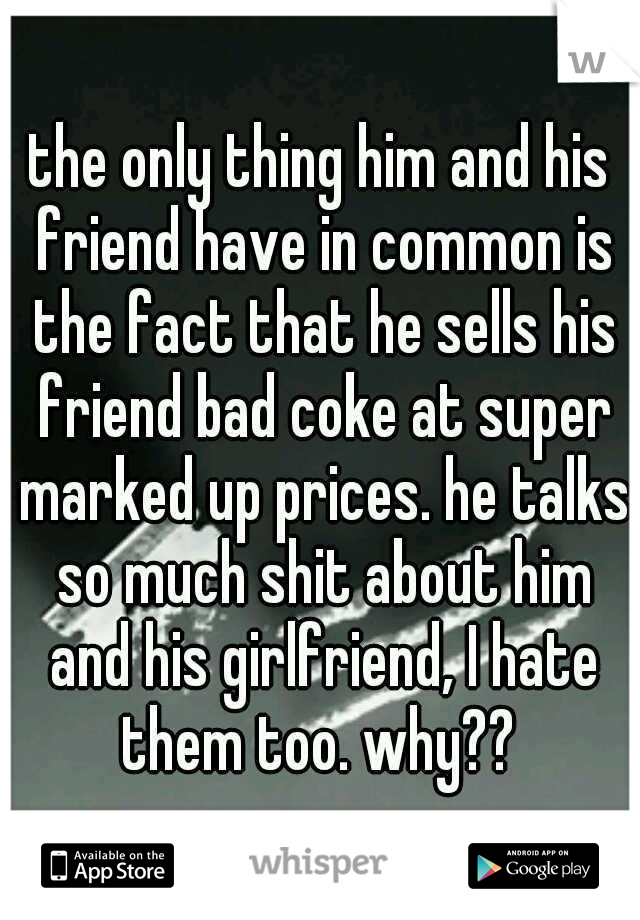 the only thing him and his friend have in common is the fact that he sells his friend bad coke at super marked up prices. he talks so much shit about him and his girlfriend, I hate them too. why?? 