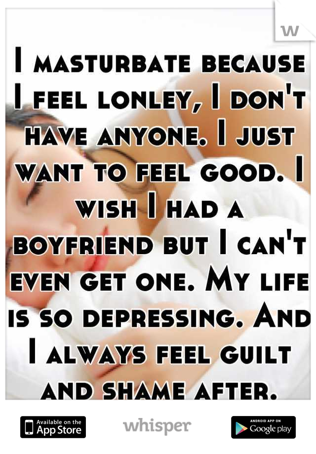 I masturbate because I feel lonley, I don't have anyone. I just want to feel good. I wish I had a boyfriend but I can't even get one. My life is so depressing. And I always feel guilt and shame after.