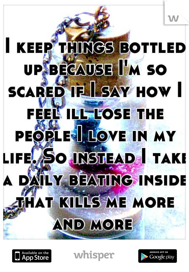 I keep things bottled up because I'm so scared if I say how I feel ill lose the people I love in my life. So instead I take a daily beating inside that kills me more and more 