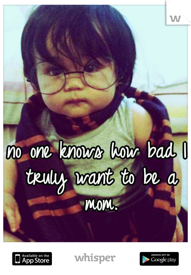 no one knows how bad I truly want to be a mom.