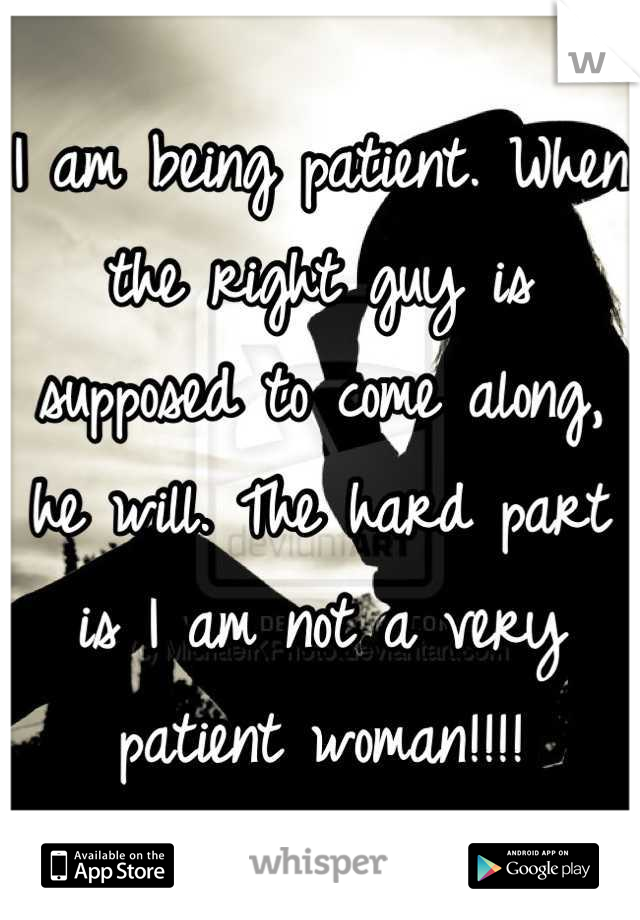I am being patient. When the right guy is supposed to come along, he will. The hard part is I am not a very patient woman!!!!