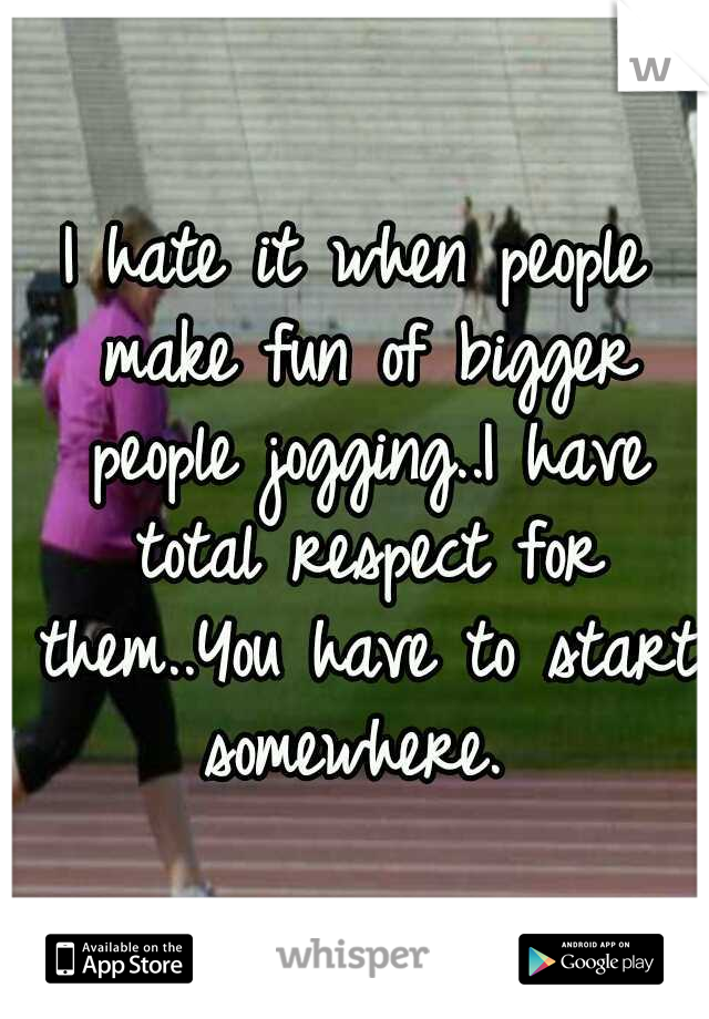 I hate it when people make fun of bigger people jogging..I have total respect for them..You have to start somewhere. 