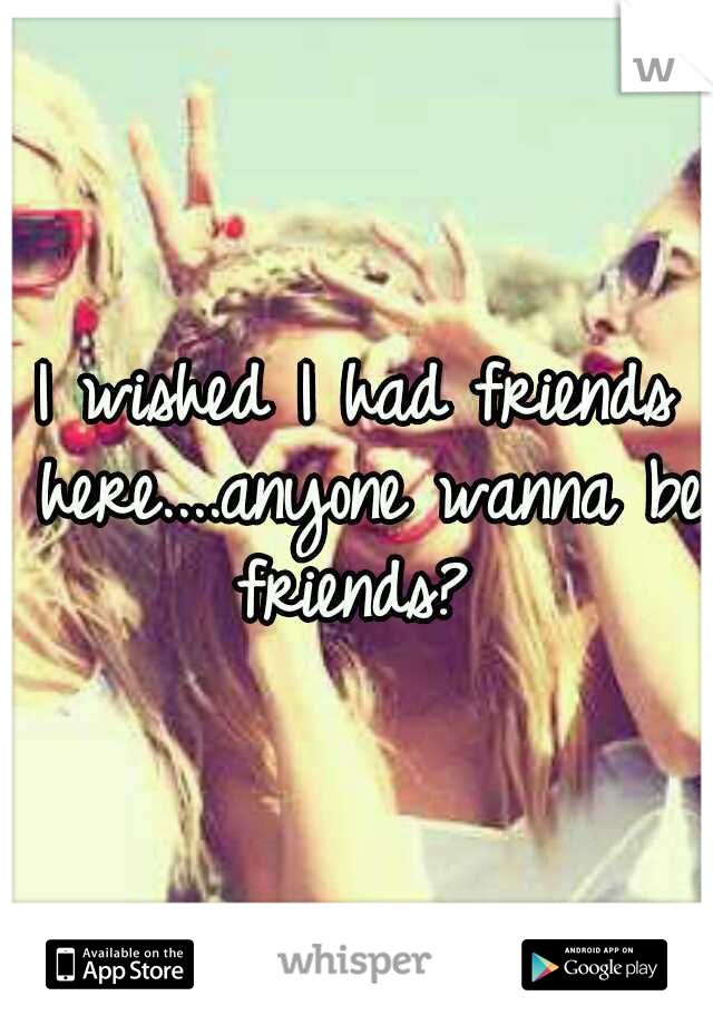 I wished I had friends here....anyone wanna be friends? 