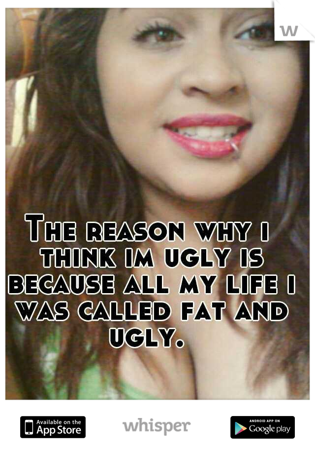 The reason why i think im ugly is because all my life i was called fat and ugly. 