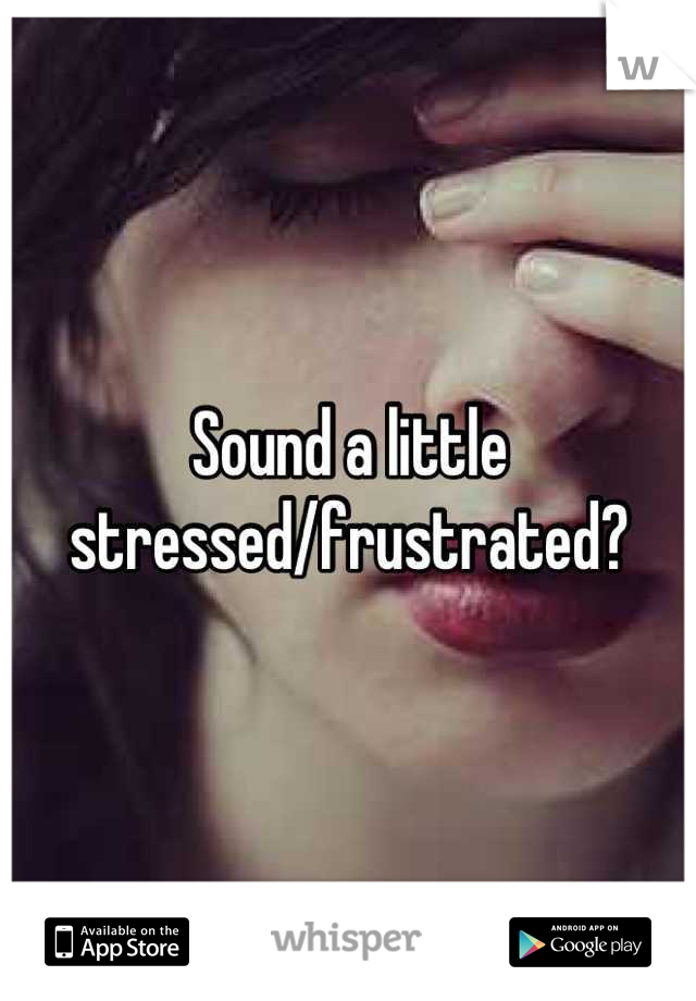 Sound a little stressed/frustrated?