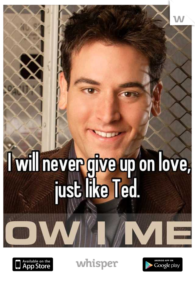 I will never give up on love, just like Ted. 