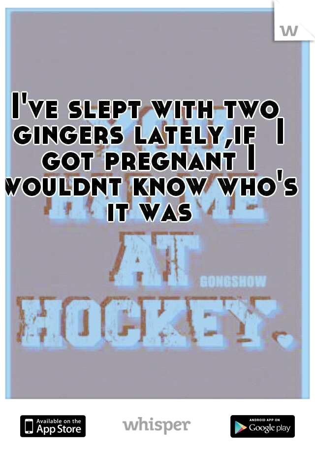 I've slept with two gingers lately,if  I got pregnant I wouldnt know who's it was
