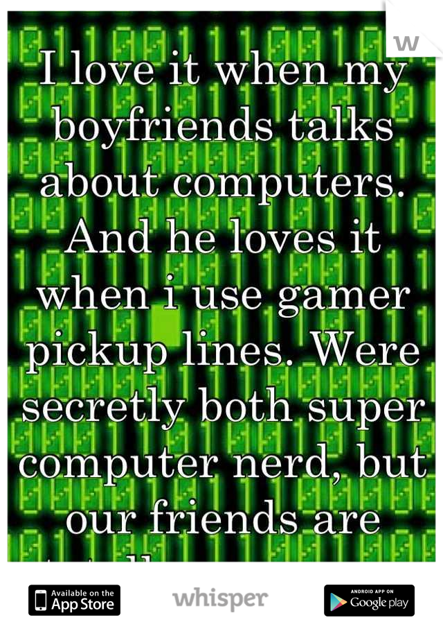 I love it when my boyfriends talks about computers. And he loves it when i use gamer pickup lines. Were secretly both super computer nerd, but our friends are totally unaware. 