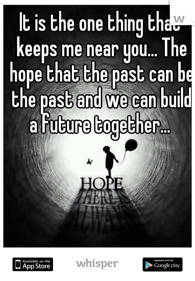 It is the one thing that keeps me near you... The hope that the past can be the past and we can build a future together... 