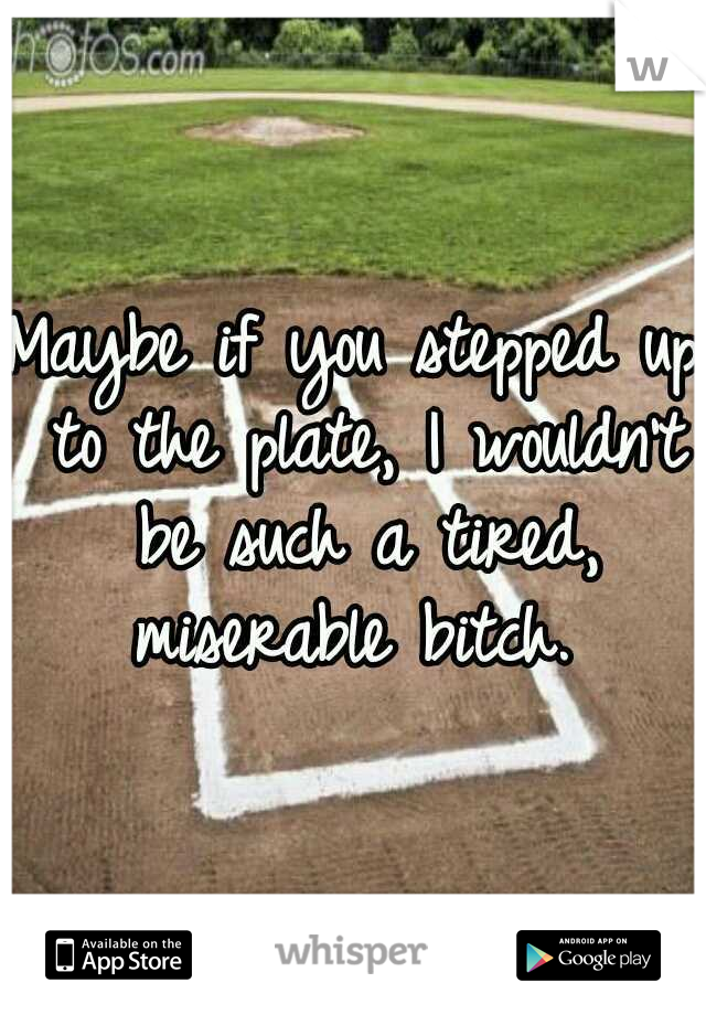 Maybe if you stepped up to the plate, I wouldn't be such a tired, miserable bitch. 