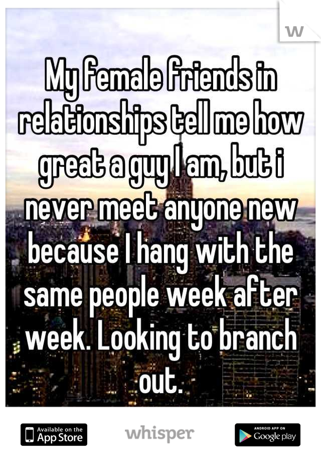 My female friends in relationships tell me how great a guy I am, but i never meet anyone new because I hang with the same people week after week. Looking to branch out.
