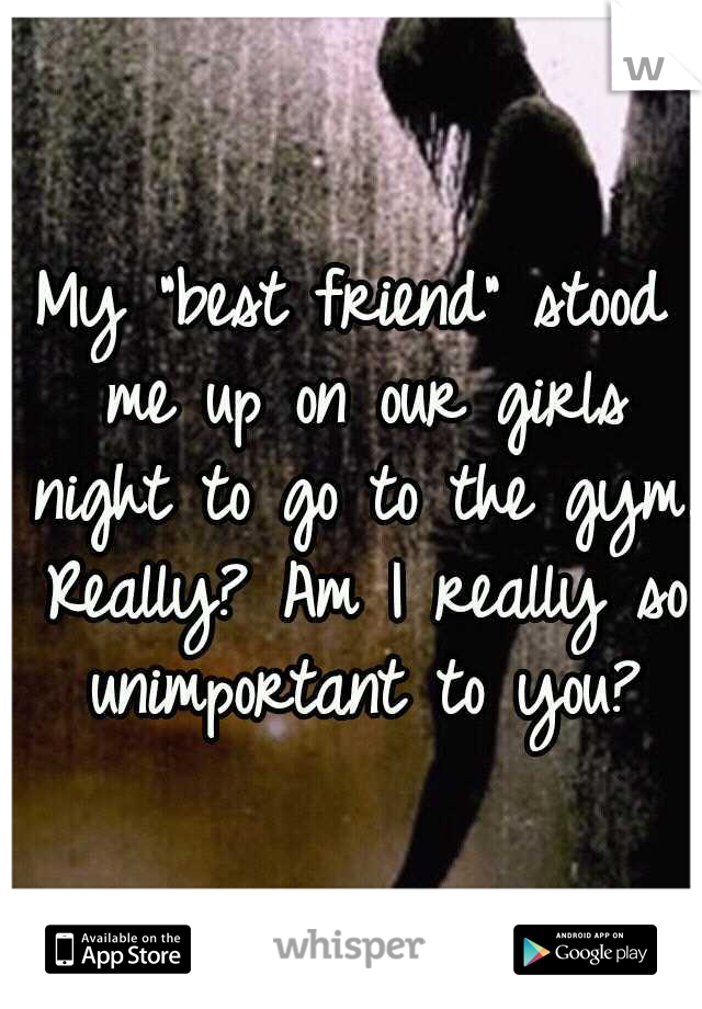 My "best friend" stood me up on our girls night to go to the gym. Really? Am I really so unimportant to you?
