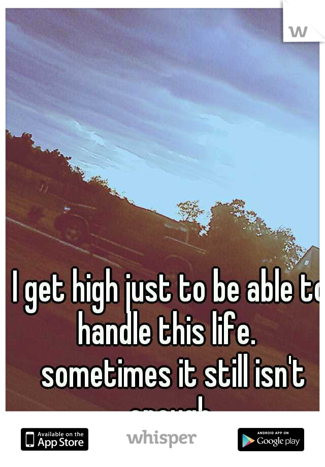 I get high just to be able to handle this life.   sometimes it still isn't enough 