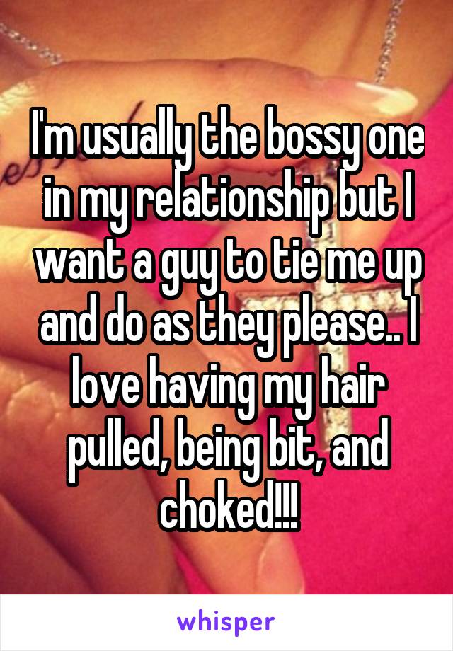 I'm usually the bossy one in my relationship but I want a guy to tie me up and do as they please.. I love having my hair pulled, being bit, and choked!!!