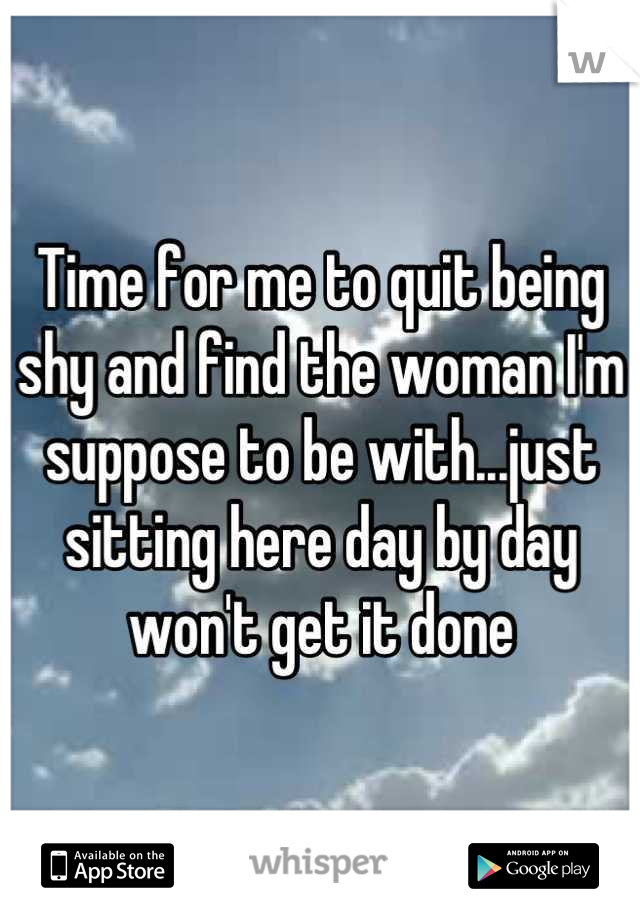 Time for me to quit being shy and find the woman I'm suppose to be with...just sitting here day by day won't get it done