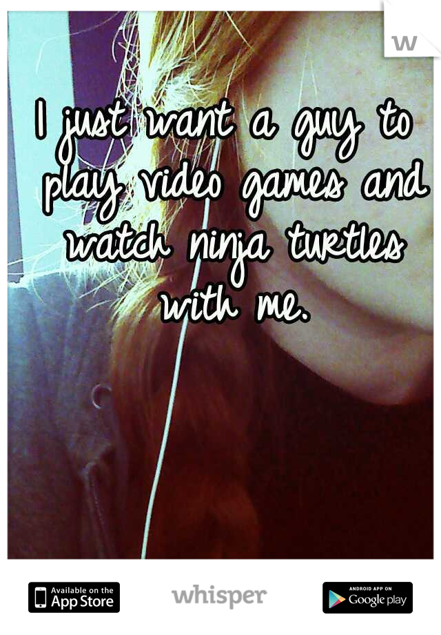 I just want a guy to play video games and watch ninja turtles with me.