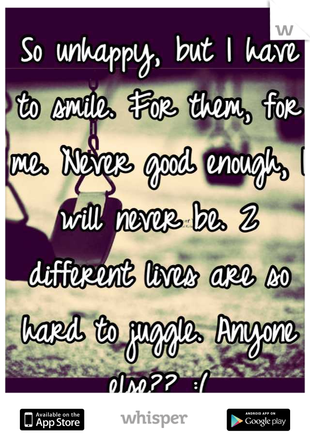 So unhappy, but I have to smile. For them, for me. Never good enough, I will never be. 2 different lives are so hard to juggle. Anyone else?? :(