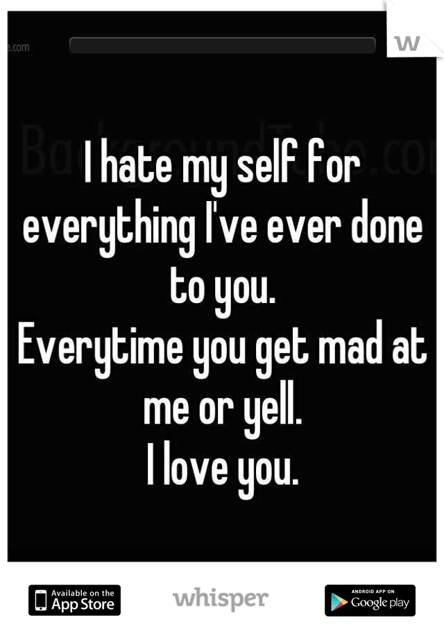 I hate my self for everything I've ever done to you. 
Everytime you get mad at me or yell. 
I love you.