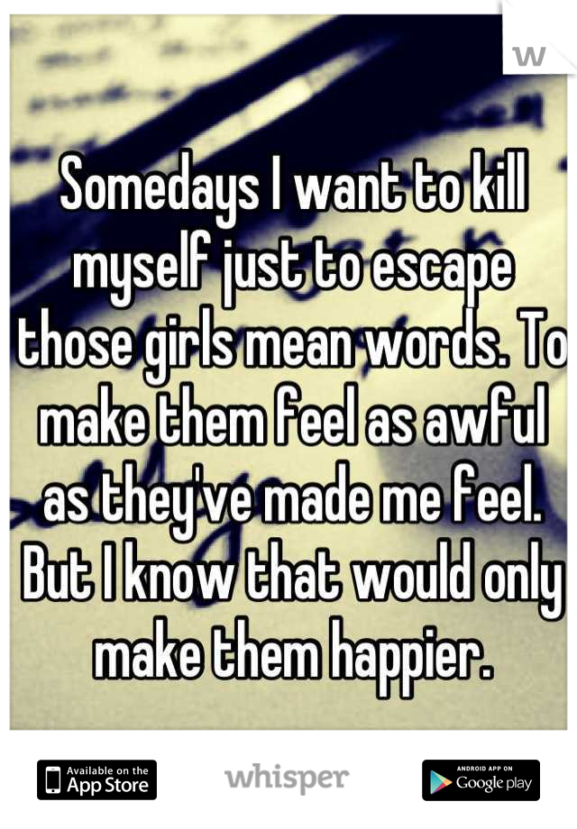 Somedays I want to kill myself just to escape those girls mean words. To make them feel as awful as they've made me feel. But I know that would only make them happier.