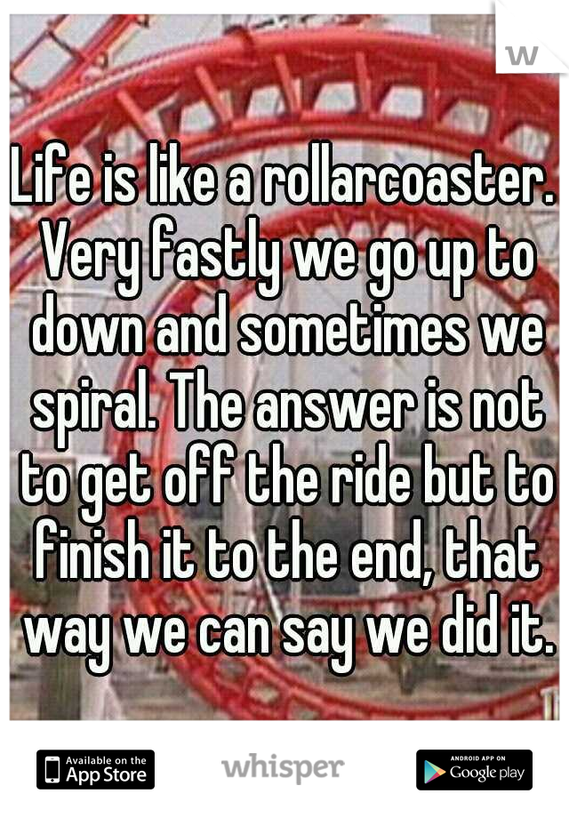 Life is like a rollarcoaster. Very fastly we go up to down and sometimes we spiral. The answer is not to get off the ride but to finish it to the end, that way we can say we did it.