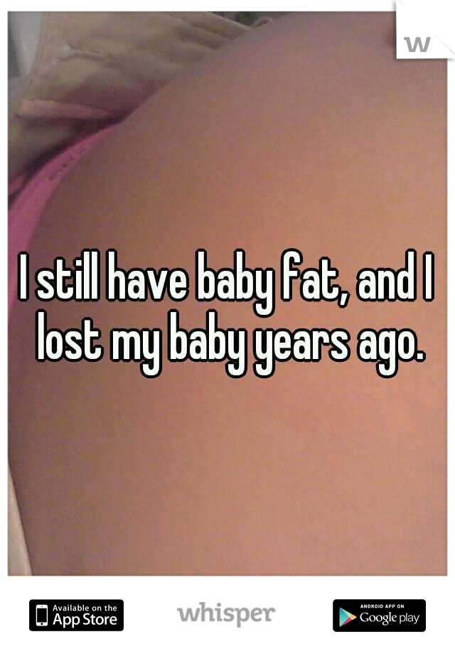 I still have baby fat, and I lost my baby years ago.