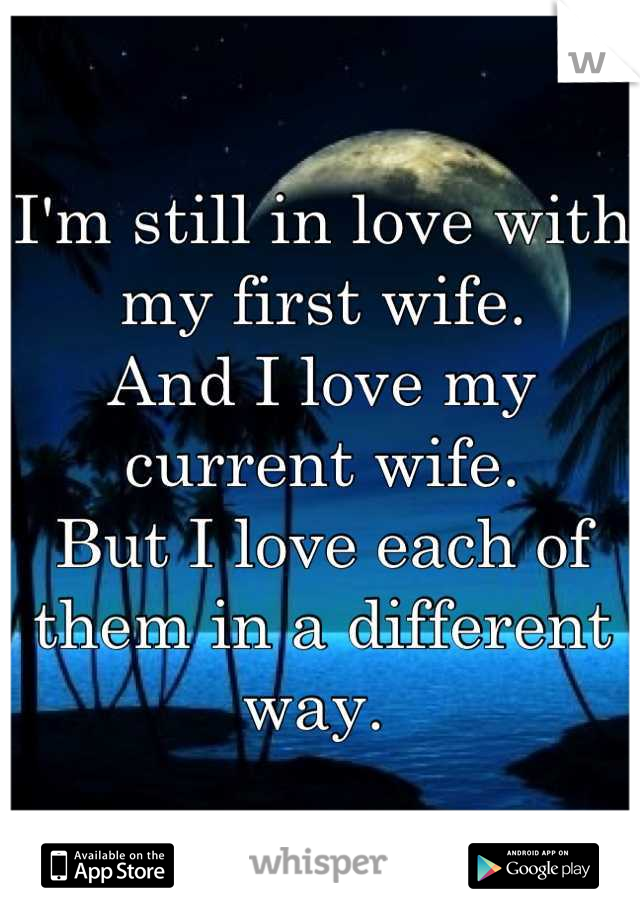 I'm still in love with my first wife.
And I love my current wife. 
But I love each of them in a different way. 
