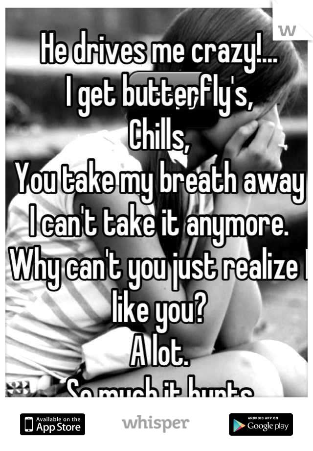 He drives me crazy!...
I get butterfly's,
Chills, 
You take my breath away
I can't take it anymore. Why can't you just realize I like you?
A lot.
So much it hurts