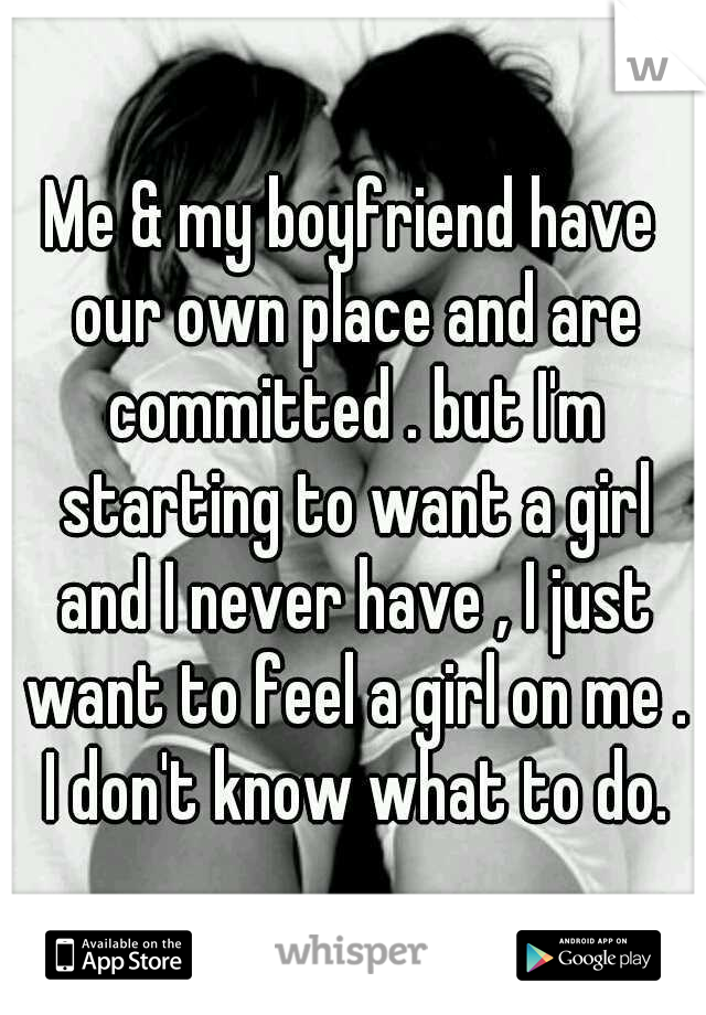 Me & my boyfriend have our own place and are committed . but I'm starting to want a girl and I never have , I just want to feel a girl on me . I don't know what to do.