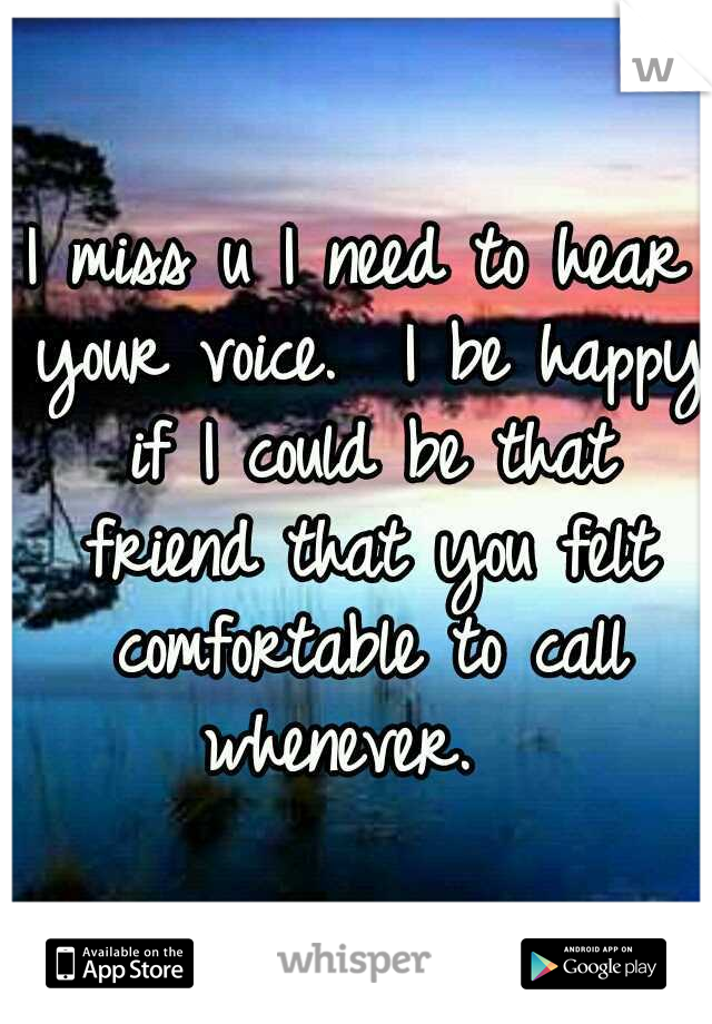 I miss u I need to hear your voice.  I be happy if I could be that friend that you felt comfortable to call whenever.  