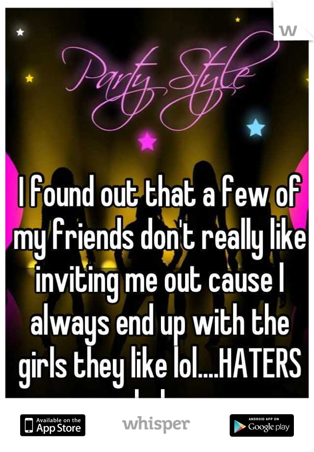 I found out that a few of my friends don't really like inviting me out cause I always end up with the girls they like lol....HATERS haha