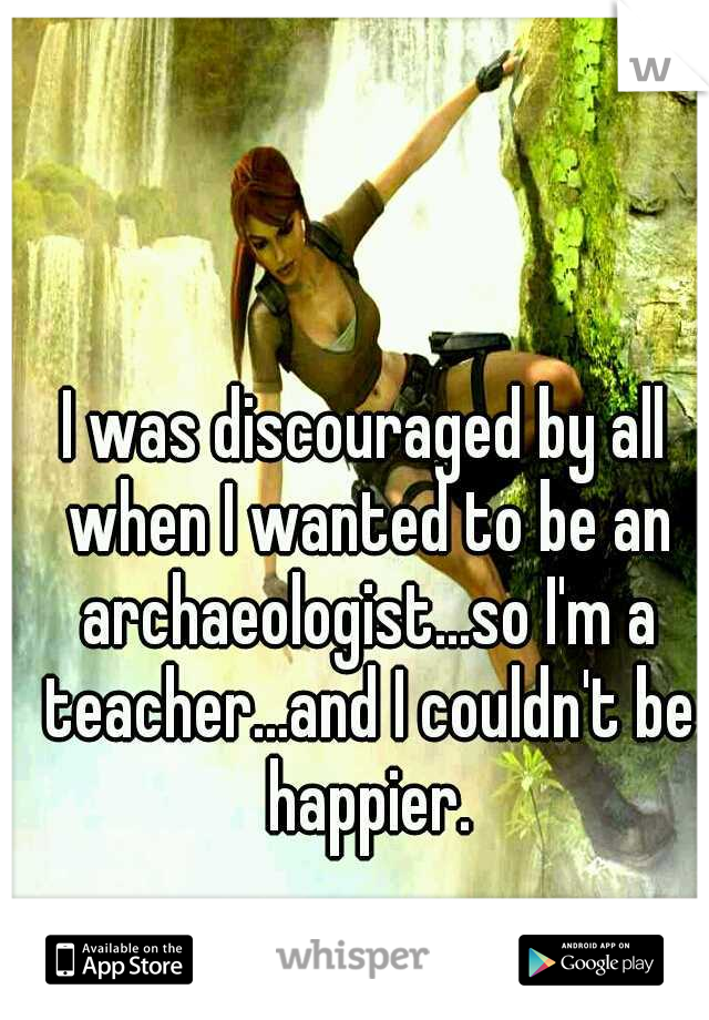 I was discouraged by all when I wanted to be an archaeologist...so I'm a teacher...and I couldn't be happier.