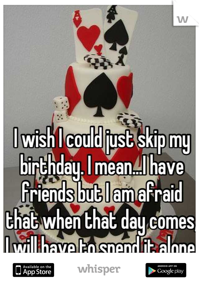I wish I could just skip my birthday. I mean...I have friends but I am afraid that when that day comes, I will have to spend it alone. :(